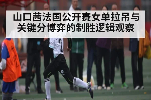 山口茜法国公开赛女单拉吊与关键分博弈的制胜逻辑观察