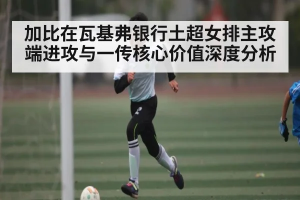 加比在瓦基弗银行土超女排主攻端进攻与一传核心价值深度分析